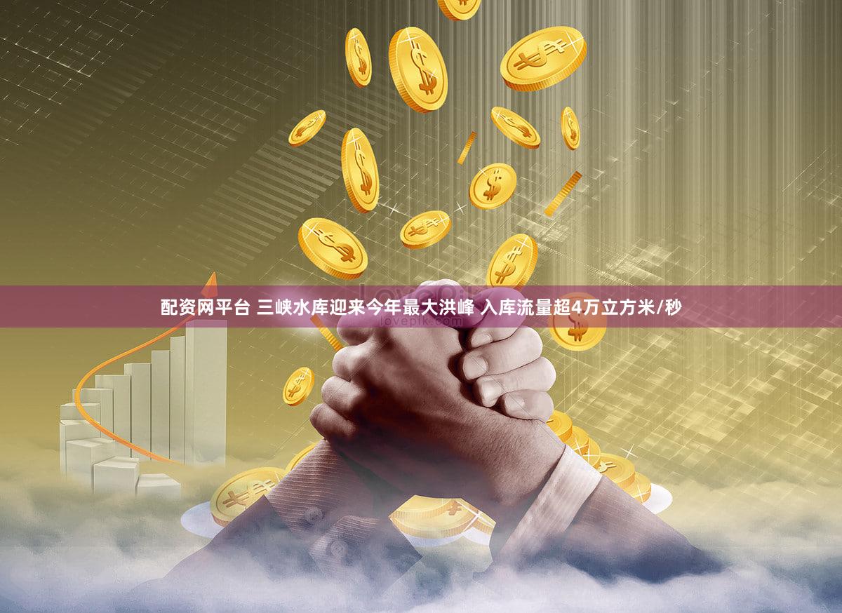 配资网平台 三峡水库迎来今年最大洪峰 入库流量超4万立方米/秒