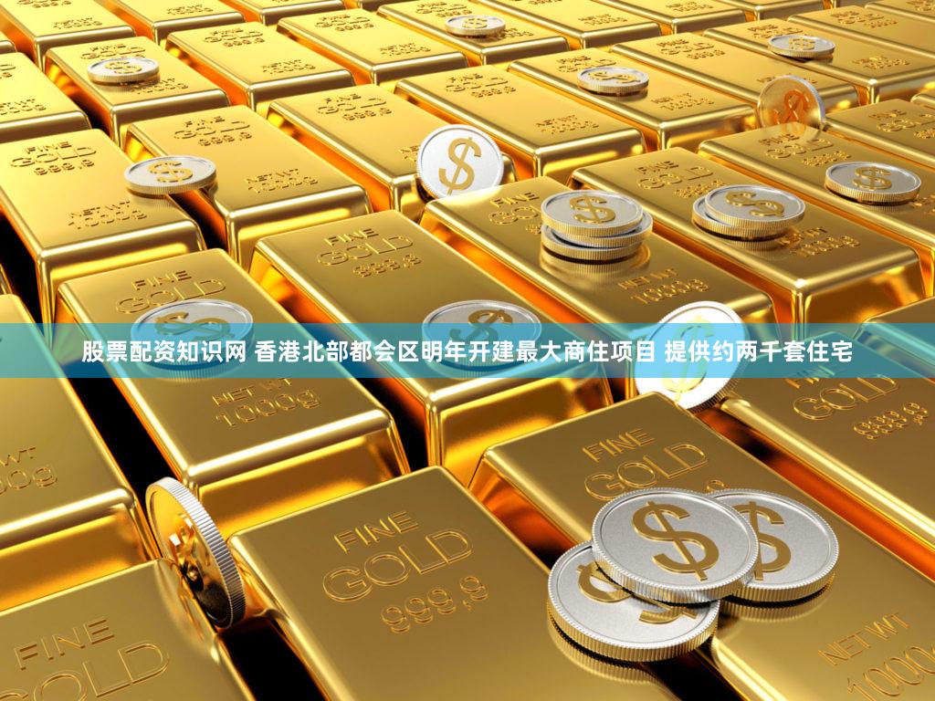 股票配资知识网 香港北部都会区明年开建最大商住项目 提供约两千套住宅