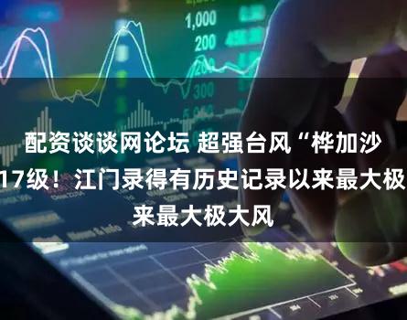 配资谈谈网论坛 超强台风“桦加沙”超17级！江门录得有历史记录以来最大极大风