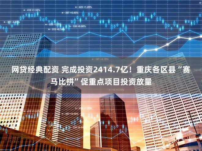网贷经典配资 完成投资2414.7亿!重庆各区县“赛马比拼”促重点项目投资放量