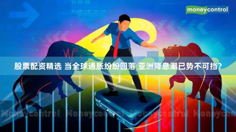 股票配资精选 当全球通胀纷纷回落 亚洲降息潮已势不可挡？