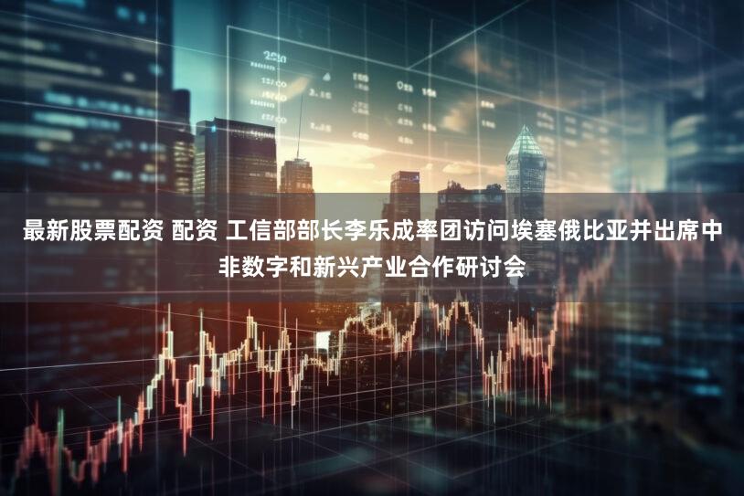 最新股票配资 配资 工信部部长李乐成率团访问埃塞俄比亚并出席中非数字和新兴产业合作研讨会