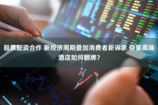 股票配资合作 新经济周期叠加消费者新诉求 存量高端酒店如何翻牌？
