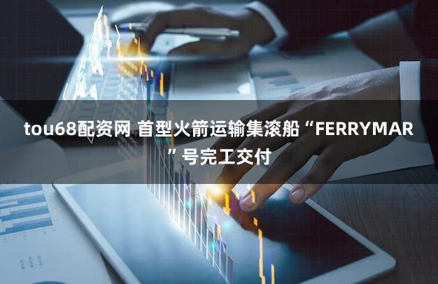 tou68配资网 首型火箭运输集滚船“FERRYMAR”号完工交付