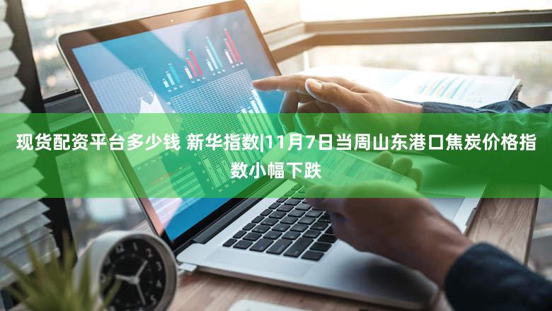 现货配资平台多少钱 新华指数|11月7日当周山东港口焦炭价格指数小幅下跌