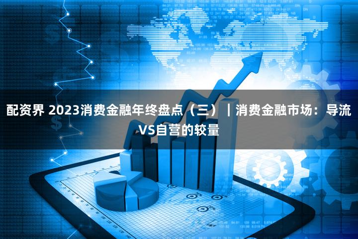 配资界 2023消费金融年终盘点(三)|消费金融市场:导流VS自营的较量