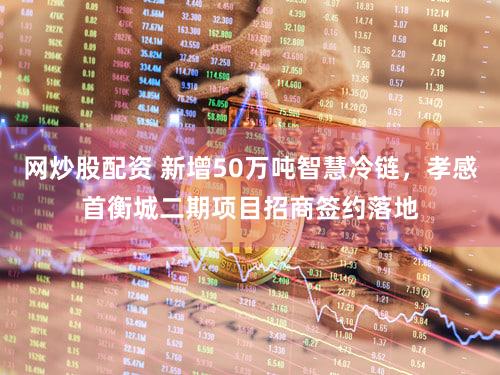 网炒股配资 新增50万吨智慧冷链,孝感首衡城二期项目招商签约落地
