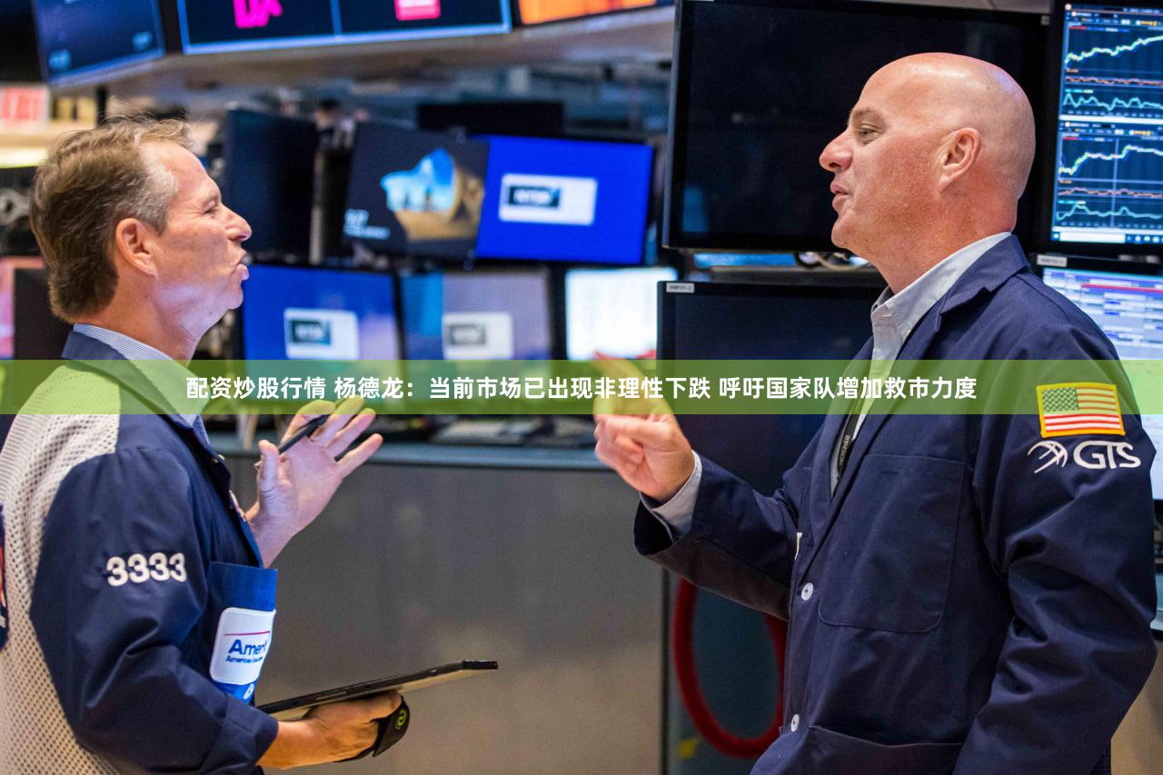 配资炒股行情 杨德龙:当前市场已出现非理性下跌 呼吁国家队增加救市力度