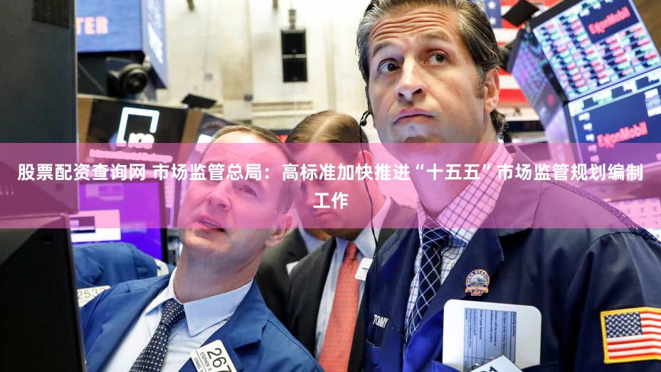 股票配资查询网 市场监管总局：高标准加快推进“十五五”市场监管规划编制工作