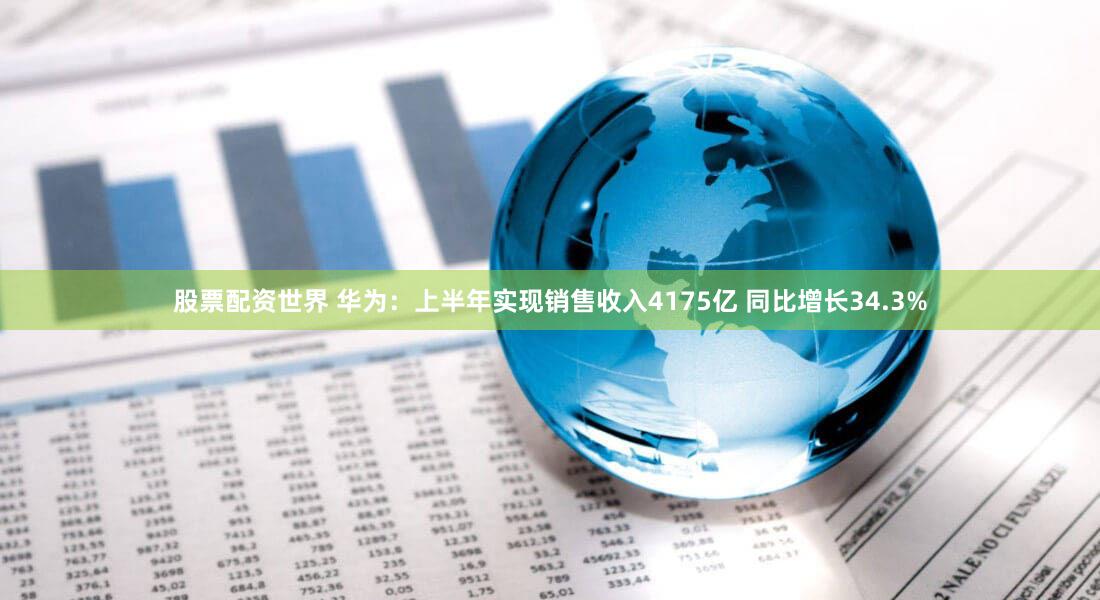 股票配资世界 华为:上半年实现销售收入4175亿 同比增长34.3%