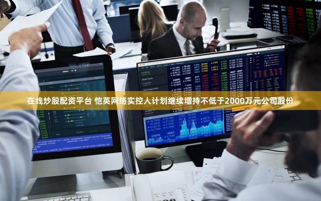 在线炒股配资平台 恺英网络实控人计划继续增持不低于2000万元公司股份