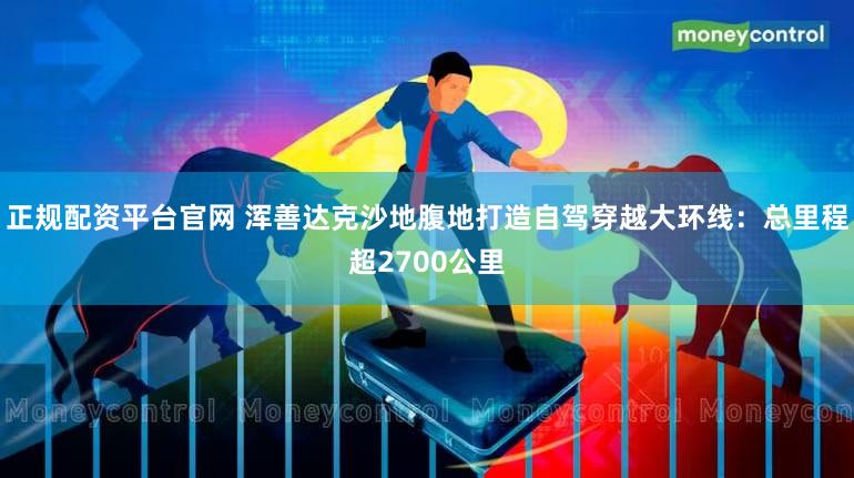 正规配资平台官网 浑善达克沙地腹地打造自驾穿越大环线:总里程超2700公里