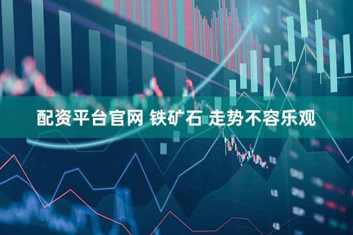 配资平台官网 铁矿石 走势不容乐观