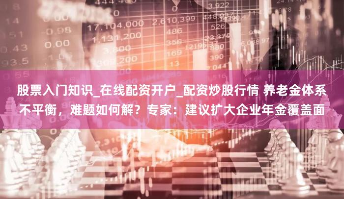 股票入门知识_在线配资开户_配资炒股行情 养老金体系不平衡,难题如何解?专家:建议扩大企业年金覆盖面