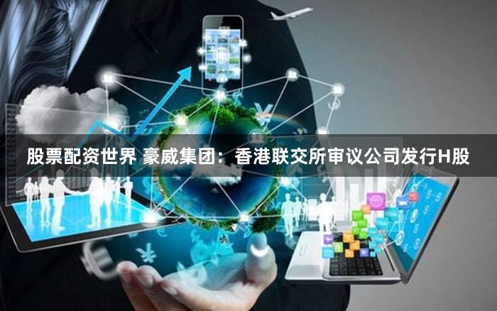 股票配资世界 豪威集团：香港联交所审议公司发行H股