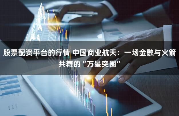 股票配资平台的行情 中国商业航天:一场金融与火箭共舞的“万星突围”