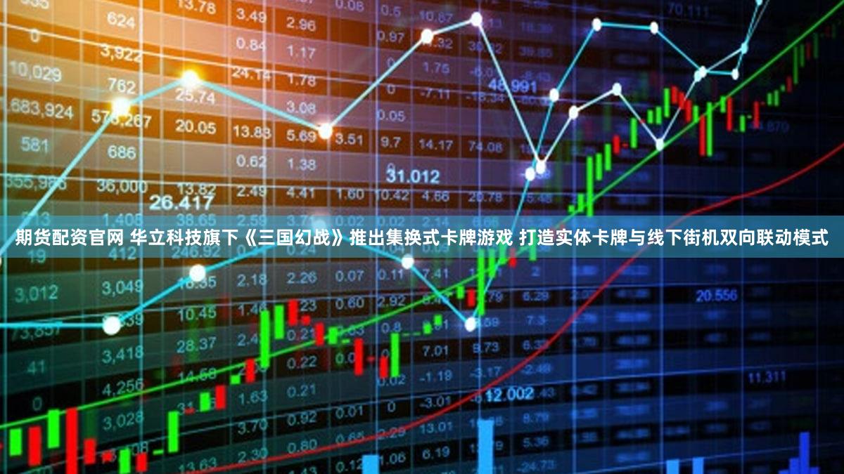 期货配资官网 华立科技旗下《三国幻战》推出集换式卡牌游戏 打造实体卡牌与线下街机双向联动模式
