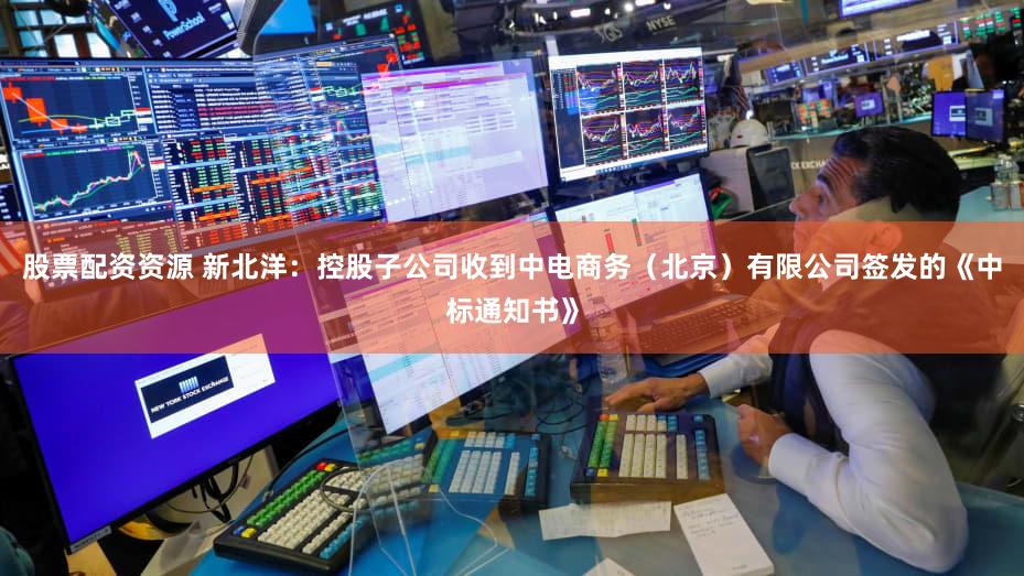 股票配资资源 新北洋：控股子公司收到中电商务（北京）有限公司签发的《中标通知书》