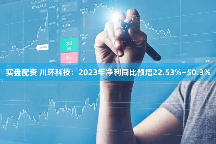实盘配资 川环科技：2023年净利同比预增22.53%—50.3%