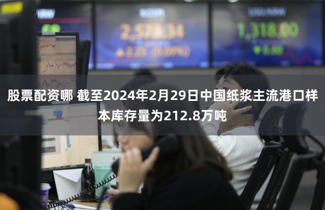股票配资哪 截至2024年2月29日中国纸浆主流港口样本库存量为212.8万吨