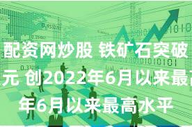 配资网炒股 铁矿石突破140美元 创2022年6月以来最高水平