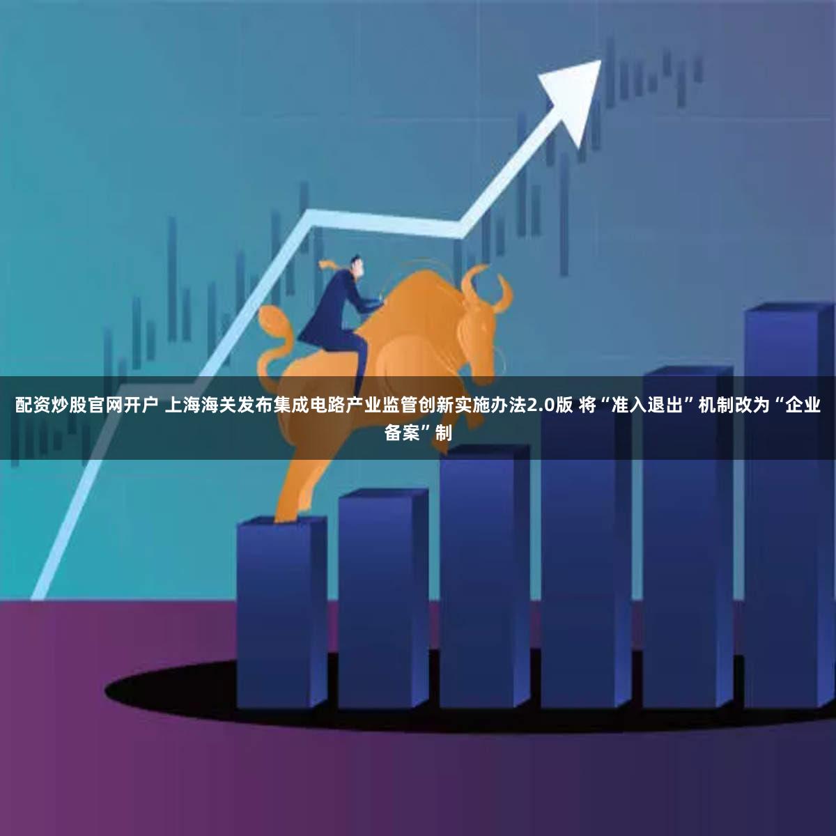 配资炒股官网开户 上海海关发布集成电路产业监管创新实施办法2.0版 将“准入退出”机制改为“企业备案”制