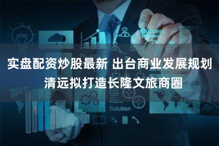 实盘配资炒股最新 出台商业发展规划  清远拟打造长隆文旅商圈