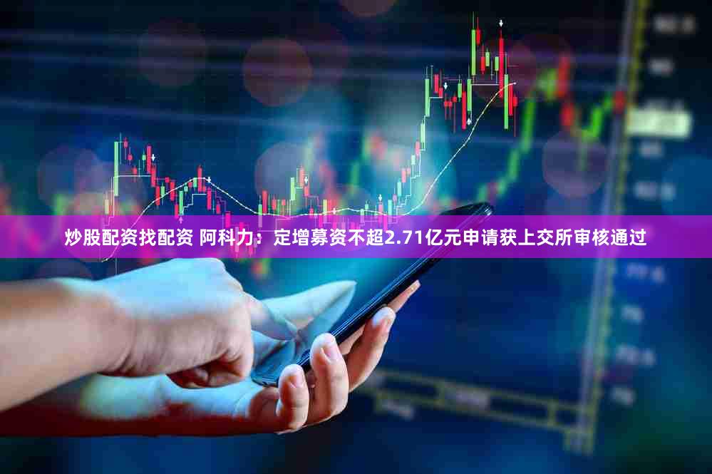 炒股配资找配资 阿科力：定增募资不超2.71亿元申请获上交所审核通过