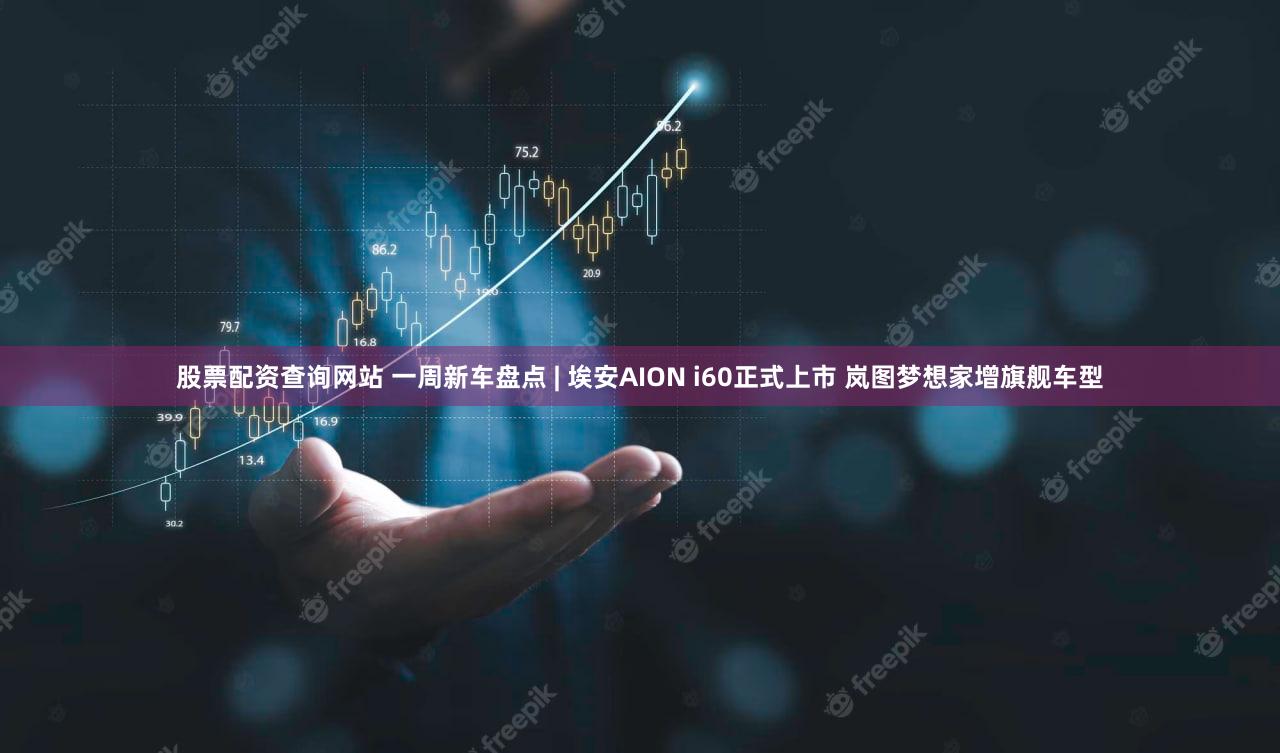 股票配资查询网站 一周新车盘点 | 埃安AION i60正式上市 岚图梦想家增旗舰车型