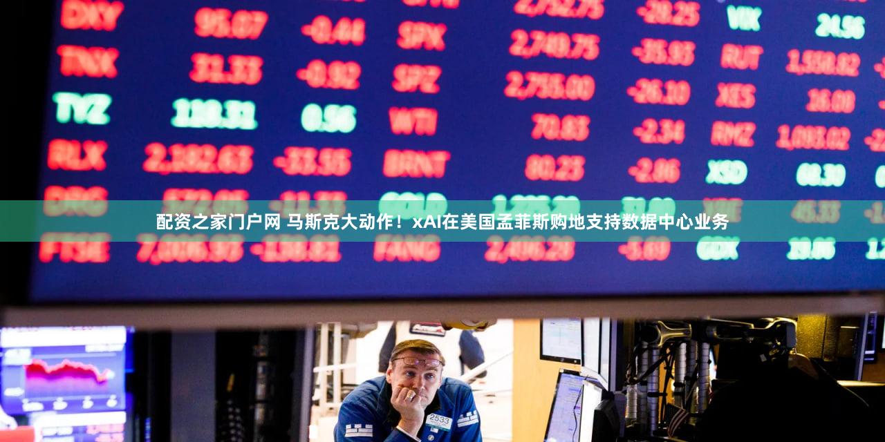 配资之家门户网 马斯克大动作！xAI在美国孟菲斯购地支持数据中心业务