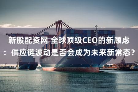 新股配资网 全球顶级CEO的新顾虑：供应链波动是否会成为未来新常态？