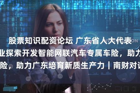 股票知识配资论坛 广东省人大代表丁珂珂：建议行业探索开发智能网联汽车专属车险，助力广东培育新质生产力｜南财对话·广东两会