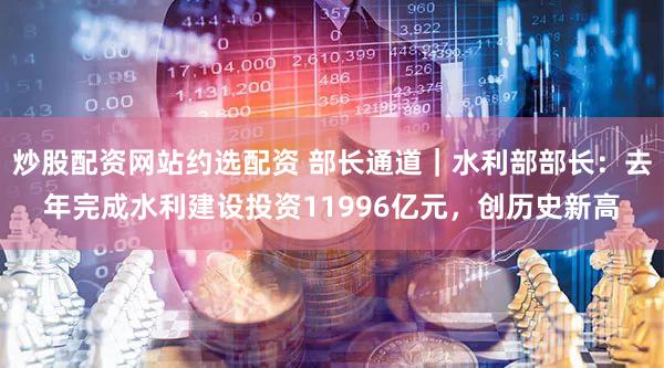 炒股配资网站约选配资 部长通道｜水利部部长：去年完成水利建设投资11996亿元，创历史新高
