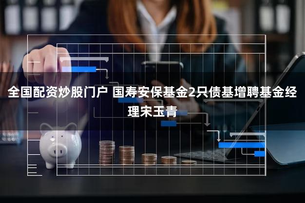 全国配资炒股门户 国寿安保基金2只债基增聘基金经理宋玉青