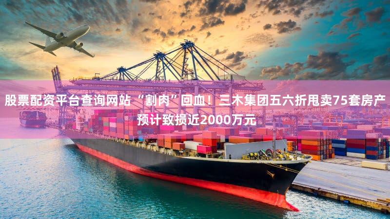 股票配资平台查询网站 “割肉”回血！三木集团五六折甩卖75套房产 预计致损近2000万元