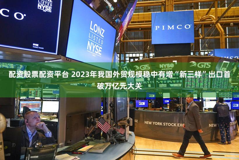 配资股票配资平台 2023年我国外贸规模稳中有增“新三样”出口首破万亿元大关