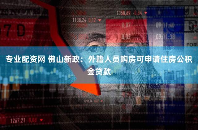 专业配资网 佛山新政：外籍人员购房可申请住房公积金贷款