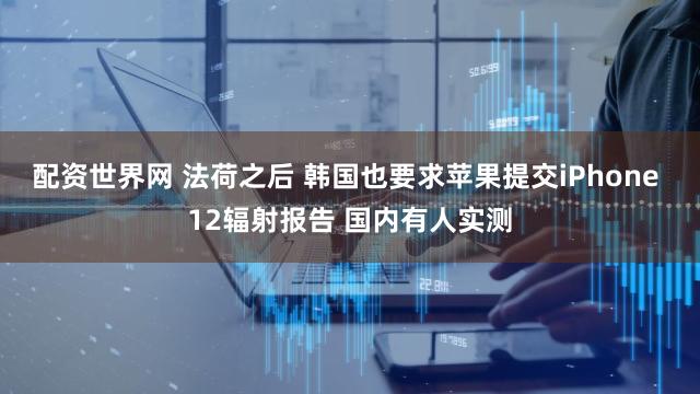 配资世界网 法荷之后 韩国也要求苹果提交iPhone 12辐射报告 国内有人实测