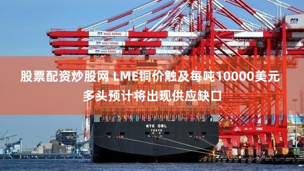 股票配资炒股网 LME铜价触及每吨10000美元 多头预计将出现供应缺口