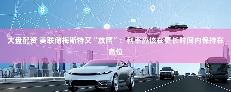 大盘配资 美联储梅斯特又“放鹰”：利率应该在更长时间内保持在高位