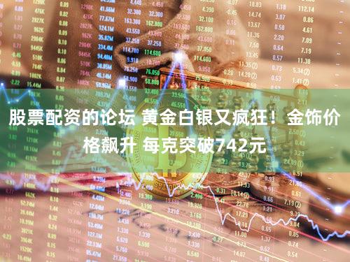 股票配资的论坛 黄金白银又疯狂!金饰价格飙升 每克突破742元