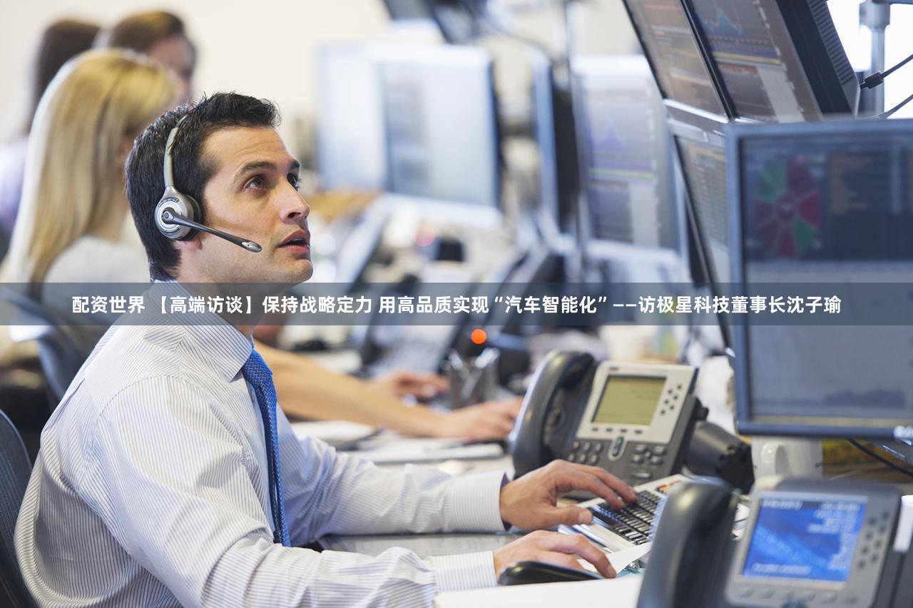 配资世界 【高端访谈】保持战略定力 用高品质实现“汽车智能化”——访极星科技董事长沈子瑜