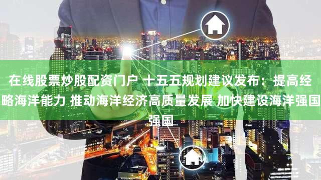 在线股票炒股配资门户 十五五规划建议发布：提高经略海洋能力 推动海洋经济高质量发展 加快建设海洋强国