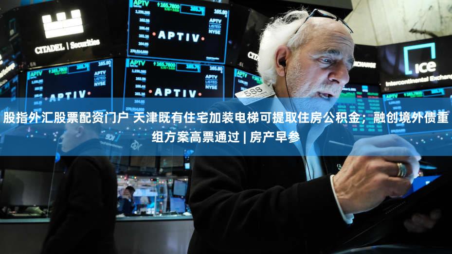 股指外汇股票配资门户 天津既有住宅加装电梯可提取住房公积金;融创境外债重组方案高票通过 | 房产早参