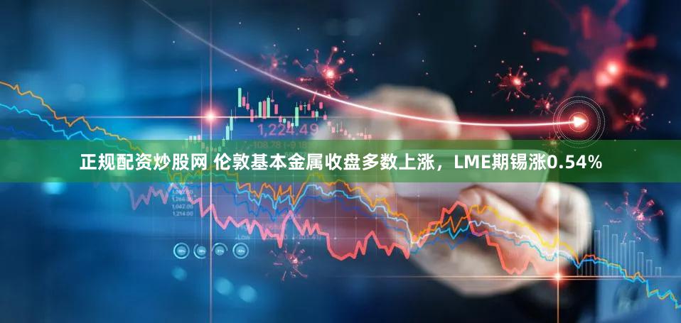 正规配资炒股网 伦敦基本金属收盘多数上涨，LME期锡涨0.54%