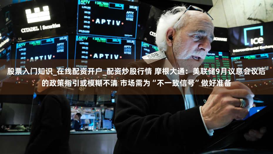 股票入门知识_在线配资开户_配资炒股行情 摩根大通：美联储9月议息会议后的政策指引或模糊不清 市场需为“不一致信号”做好准备