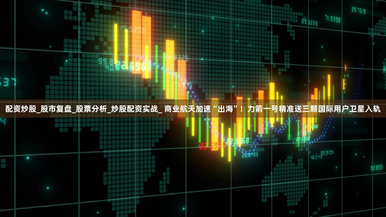 配资炒股_股市复盘_股票分析_炒股配资实战_ 商业航天加速“出海”！力箭一号精准送三颗国际用户卫星入轨