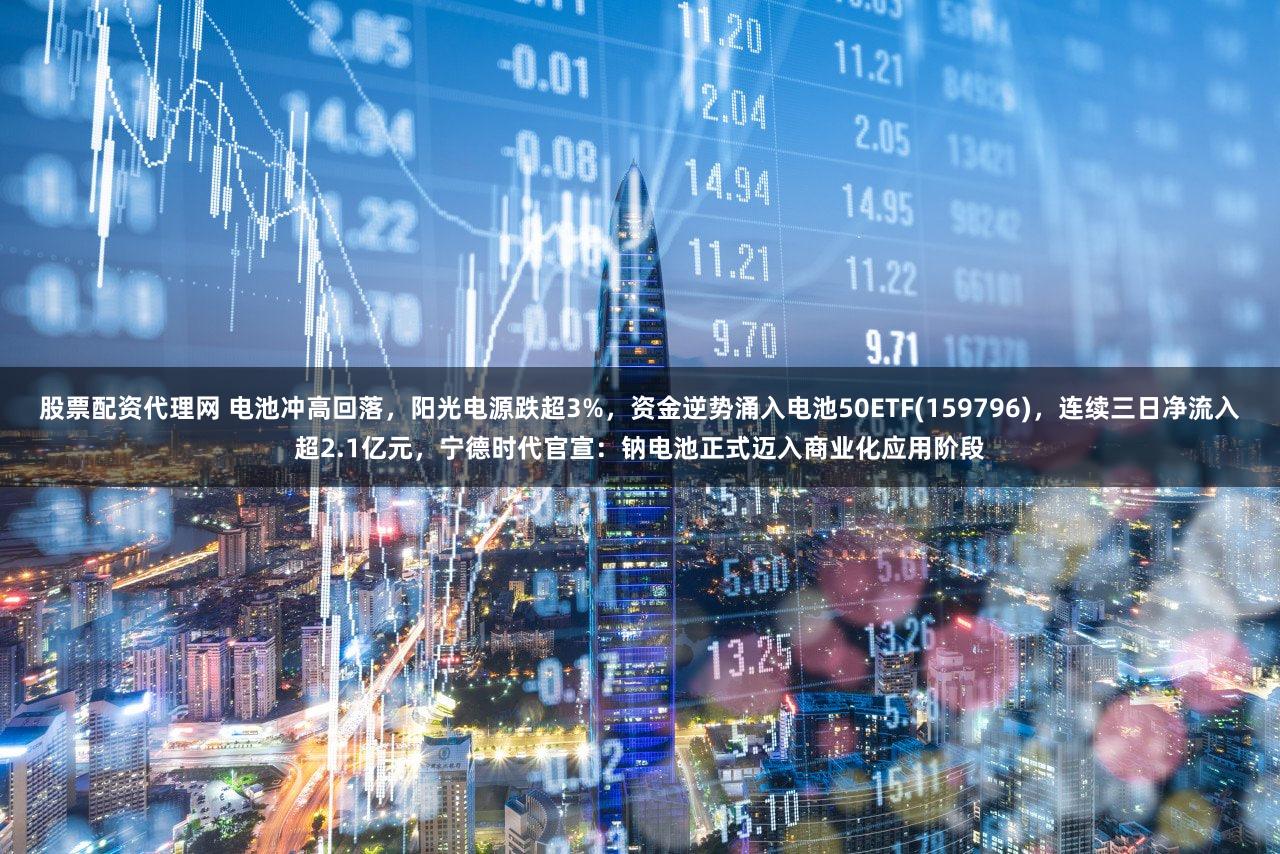 股票配资代理网 电池冲高回落，阳光电源跌超3%，资金逆势涌入电池50ETF(159796)，连续三日净流入超2.1亿元，宁德时代官宣：钠电池正式迈入商业化应用阶段