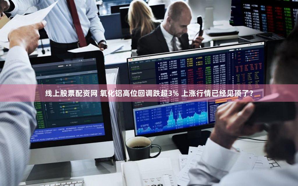 线上股票配资网 氧化铝高位回调跌超3% 上涨行情已经见顶了？