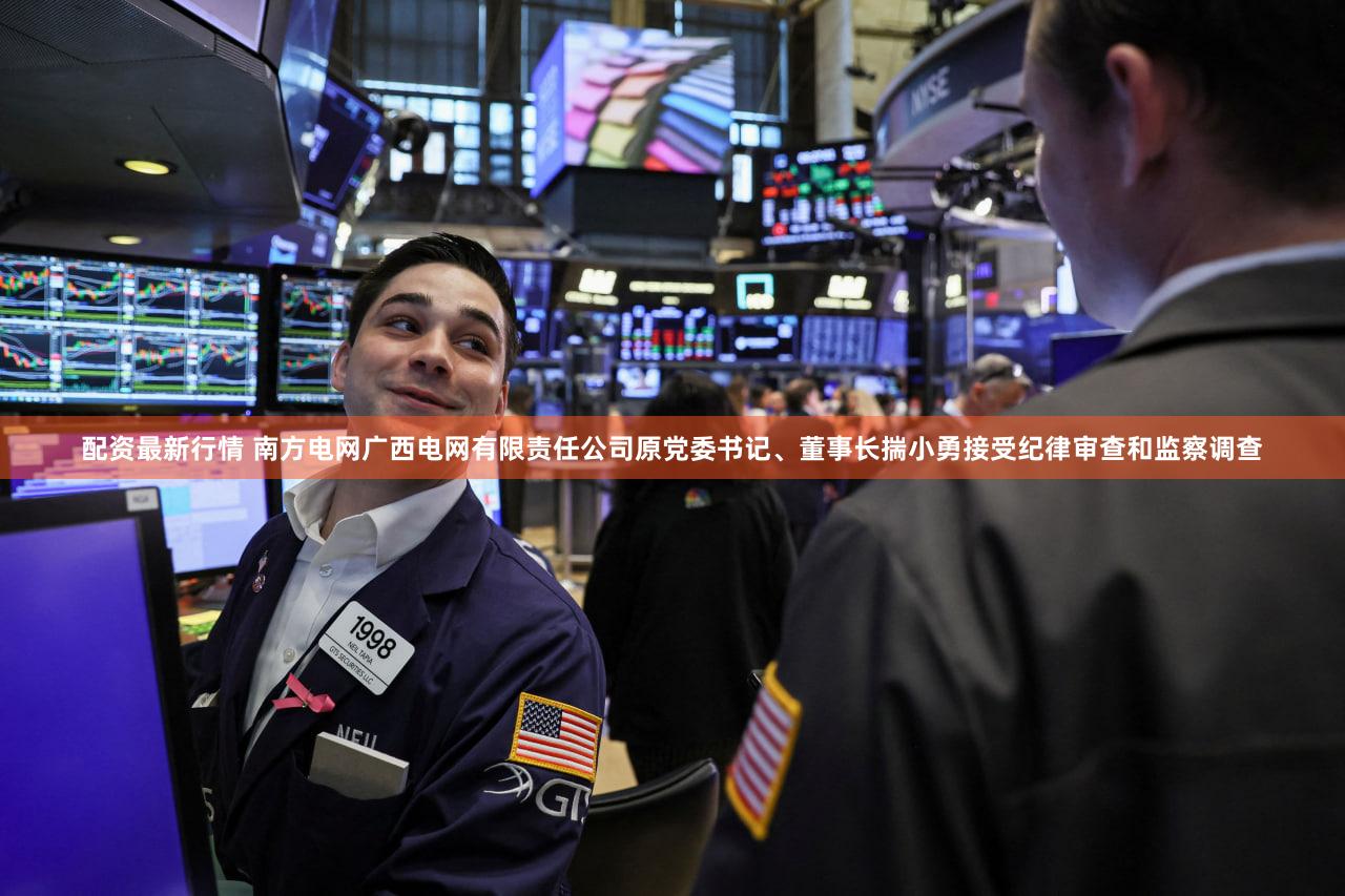 配资最新行情 南方电网广西电网有限责任公司原党委书记、董事长揣小勇接受纪律审查和监察调查